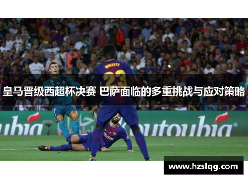 皇马晋级西超杯决赛 巴萨面临的多重挑战与应对策略