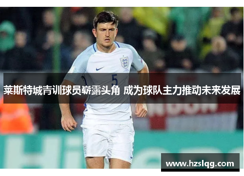 莱斯特城青训球员崭露头角 成为球队主力推动未来发展